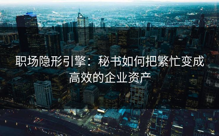 职场隐形引擎:秘书如何把繁忙变成高效的企业资产