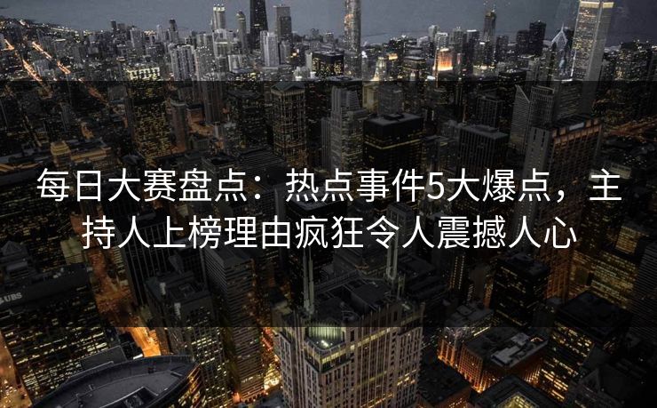 每日大赛盘点：热点事件5大爆点，主持人上榜理由疯狂令人震撼人心