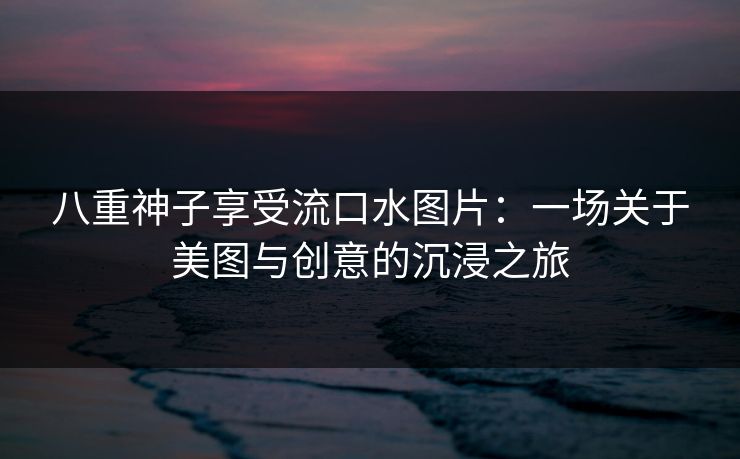 八重神子享受流口水图片:一场关于美图与创意的沉浸之旅