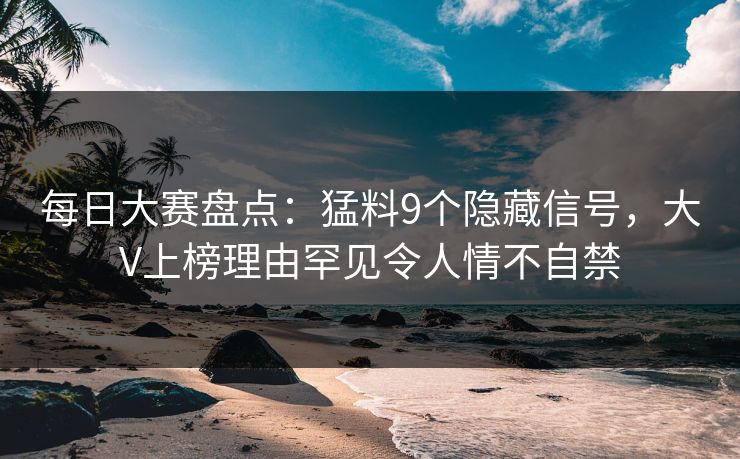 每日大赛盘点：猛料9个隐藏信号，大V上榜理由罕见令人情不自禁