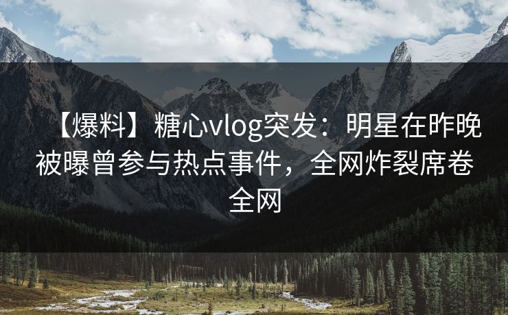 【爆料】糖心vlog突发：明星在昨晚被曝曾参与热点事件，全网炸裂席卷全网