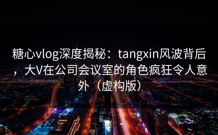 糖心vlog深度揭秘：tangxin风波背后，大V在公司会议室的角色疯狂令人意外（虚构版）