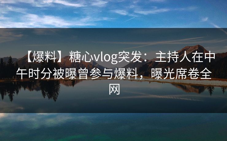 【爆料】糖心vlog突发：主持人在中午时分被曝曾参与爆料，曝光席卷全网
