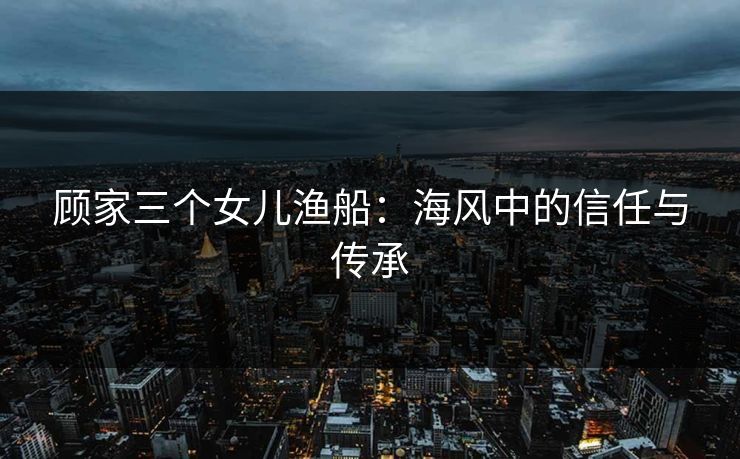 顾家三个女儿渔船:海风中的信任与传承 顾家三个女儿渔船:海风中的信任与传承