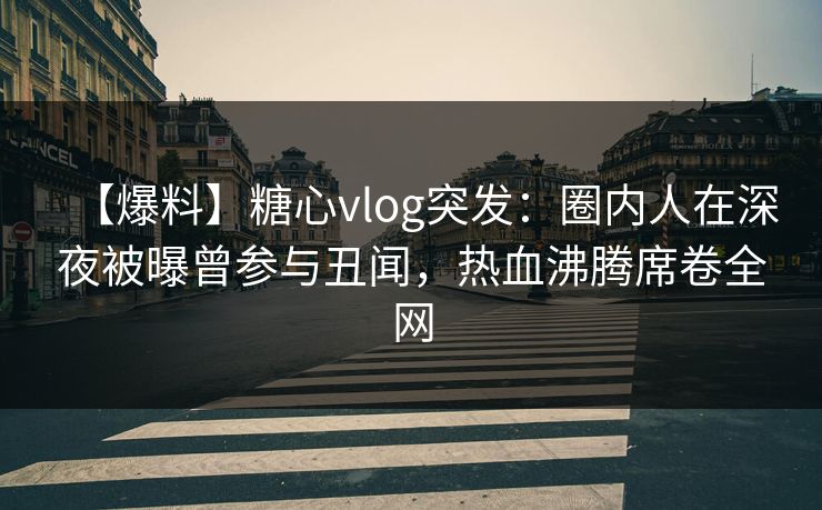【爆料】糖心vlog突发：圈内人在深夜被曝曾参与丑闻，热血沸腾席卷全网