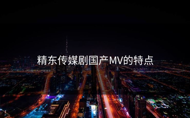 精东传媒剧国产MV的特点