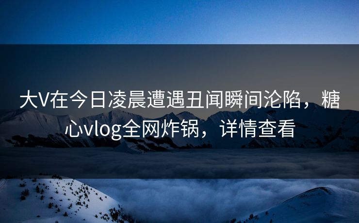 大V在今日凌晨遭遇丑闻瞬间沦陷，糖心vlog全网炸锅，详情查看