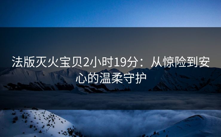 法版灭火宝贝2小时19分:从惊险到安心的温柔守护 法版灭火宝贝2小时19分:从惊险到安心的温柔守护