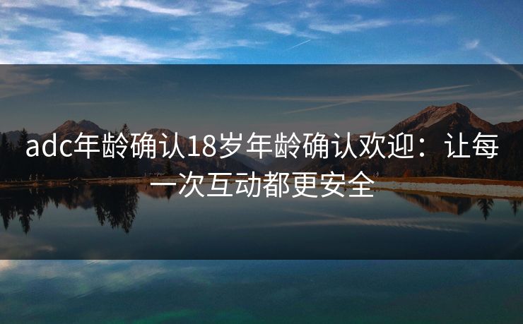 adc年龄确认18岁年龄确认欢迎：让每一次互动都更安全