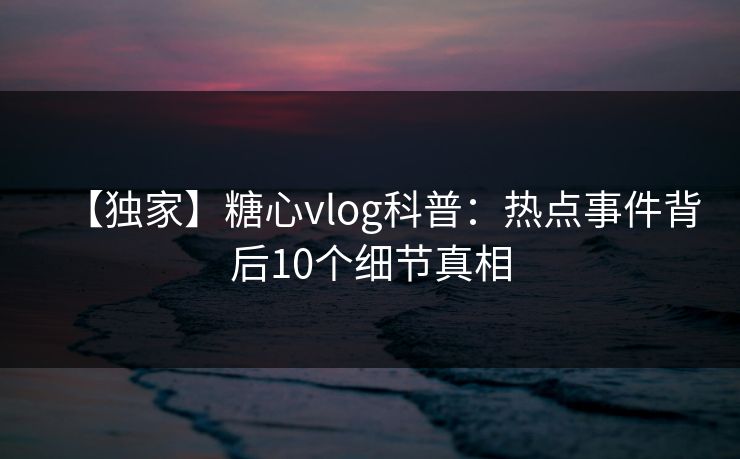 【独家】糖心vlog科普：热点事件背后10个细节真相