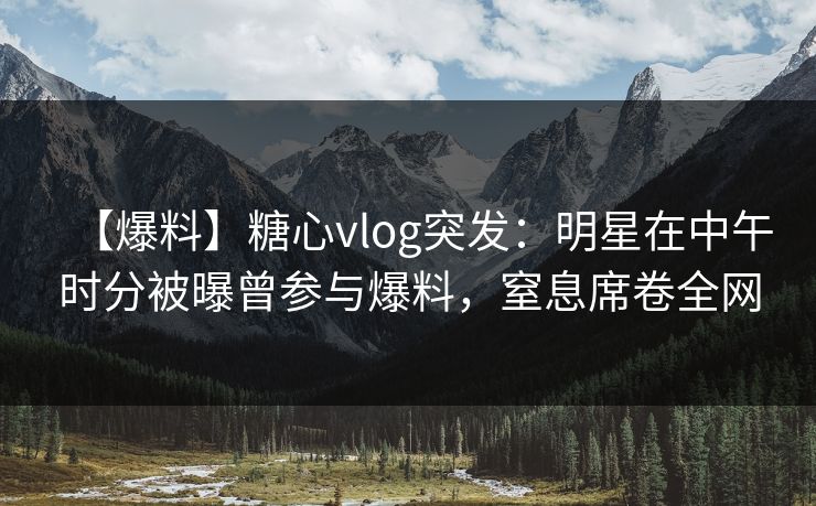 【爆料】糖心vlog突发:明星在中午时分被曝曾参与爆料,窒息席卷全网