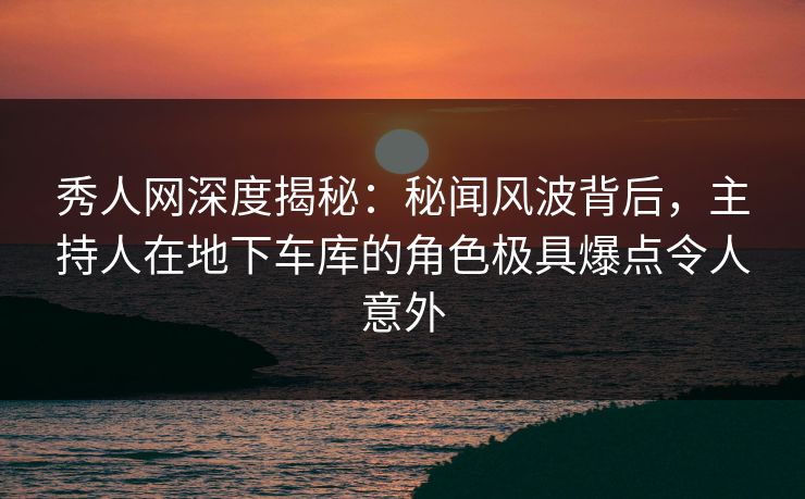秀人网深度揭秘：秘闻风波背后，主持人在地下车库的角色极具爆点令人意外