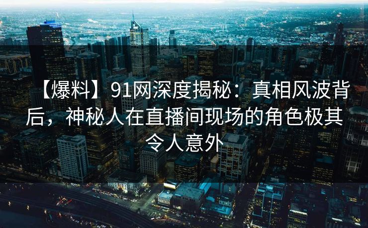 【爆料】91网深度揭秘：真相风波背后，神秘人在直播间现场的角色极其令人意外