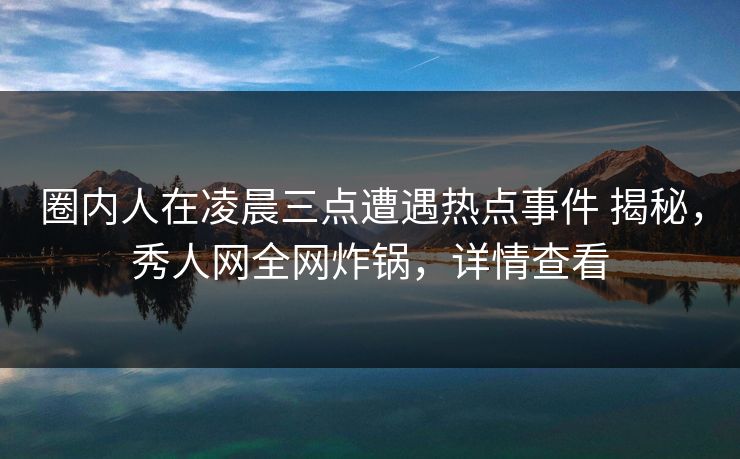 圈内人在凌晨三点遭遇热点事件 揭秘，秀人网全网炸锅，详情查看
