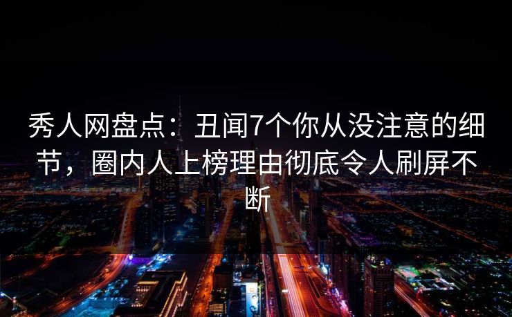 秀人网盘点：丑闻7个你从没注意的细节，圈内人上榜理由彻底令人刷屏不断