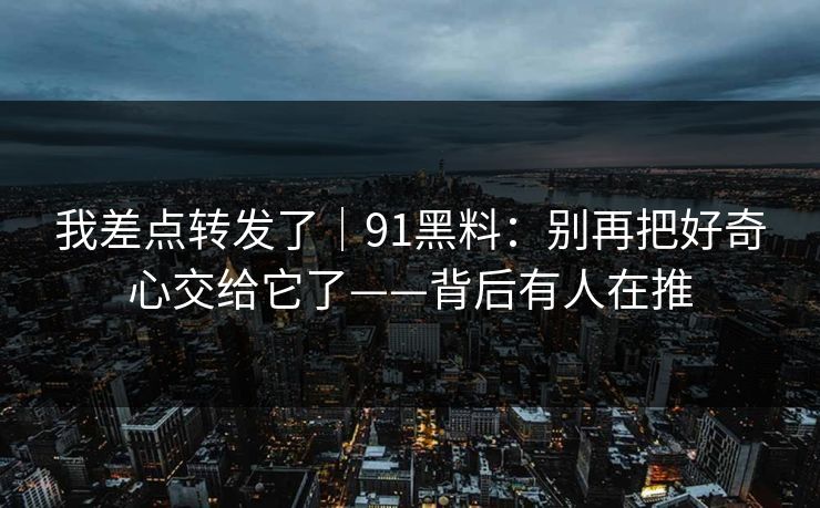 我差点转发了｜91黑料：别再把好奇心交给它了——背后有人在推