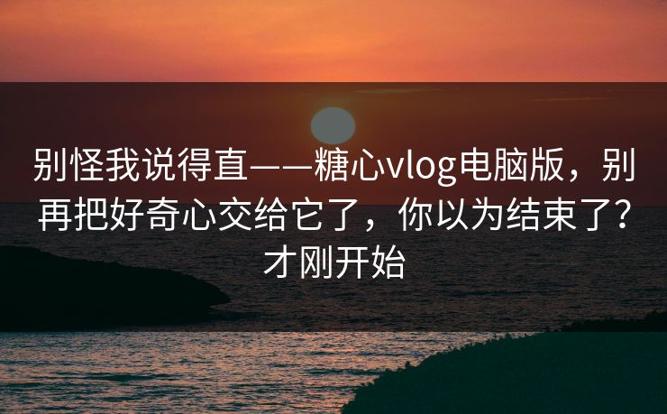 别怪我说得直——糖心vlog电脑版，别再把好奇心交给它了，你以为结束了？才刚开始
