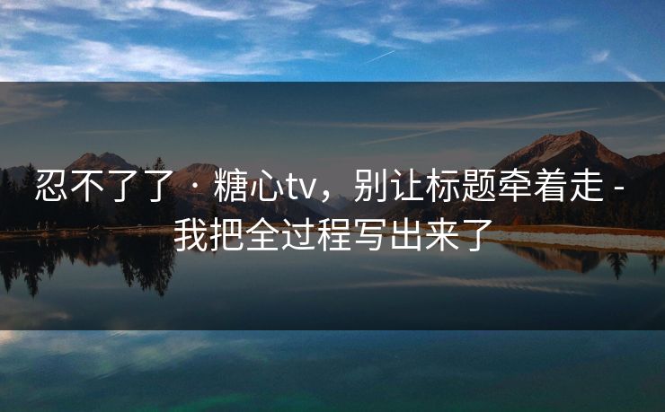 忍不了了 · 糖心tv，别让标题牵着走 - 我把全过程写出来了