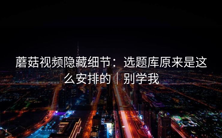 蘑菇视频隐藏细节：选题库原来是这么安排的｜别学我