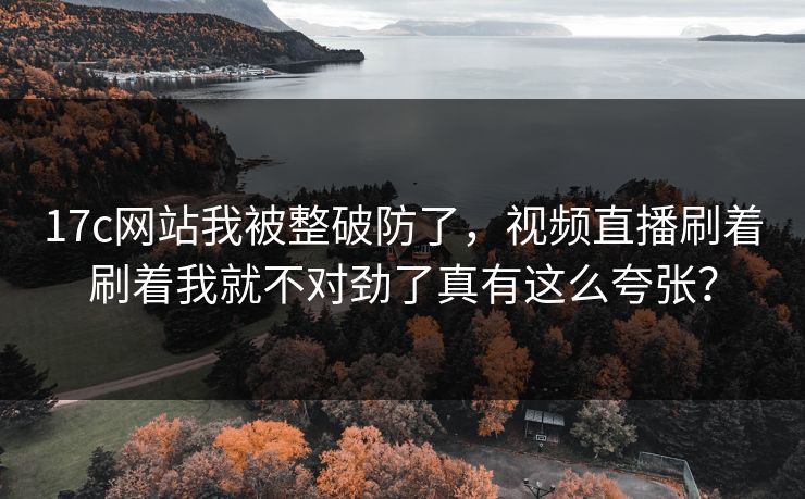 17c网站我被整破防了，视频直播刷着刷着我就不对劲了真有这么夸张？