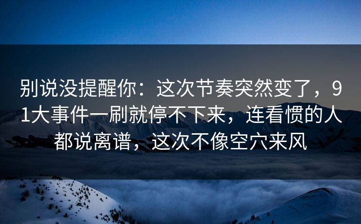 别说没提醒你：这次节奏突然变了，91大事件一刷就停不下来，连看惯的人都说离谱，这次不像空穴来风