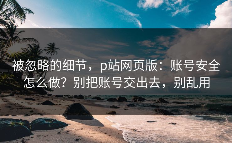 被忽略的细节，p站网页版：账号安全怎么做？别把账号交出去，别乱用